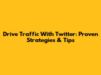 Drive Traffic With Twitter: Proven Strategies & Tips