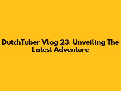 DutchTuber Vlog 23: Unveiling The Latest Adventure