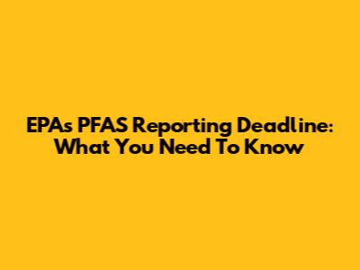EPA's PFAS Reporting Deadline: What You Need To Know