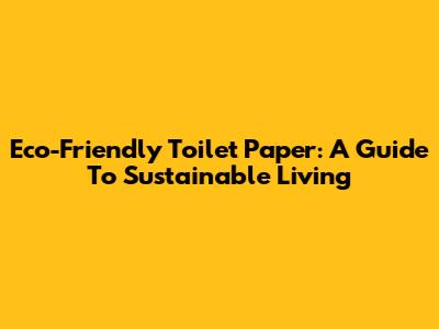 Eco-Friendly Toilet Paper: A Guide To Sustainable Living