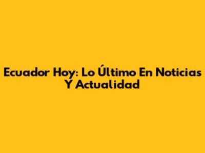 Ecuador Hoy: Lo Último En Noticias Y Actualidad