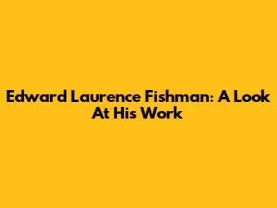 Edward Laurence Fishman: A Look At His Work