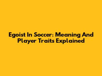 Egoist In Soccer: Meaning And Player Traits Explained