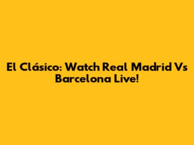 El Clásico: Watch Real Madrid Vs Barcelona Live!