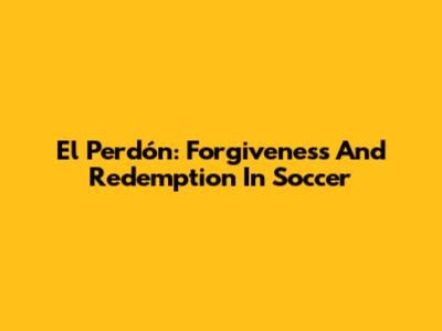 El Perdón: Forgiveness And Redemption In Soccer