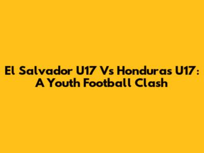 El Salvador U17 Vs Honduras U17: A Youth Football Clash