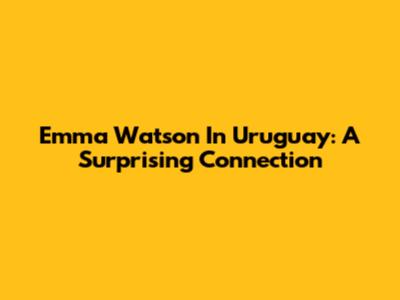 Emma Watson In Uruguay: A Surprising Connection