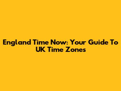 England Time Now: Your Guide To UK Time Zones