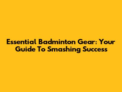 Essential Badminton Gear: Your Guide To Smashing Success
