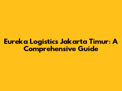 Eureka Logistics Jakarta Timur: A Comprehensive Guide
