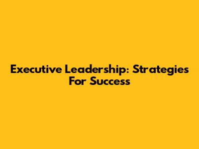 Executive Leadership: Strategies For Success