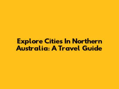 Explore Cities In Northern Australia: A Travel Guide
