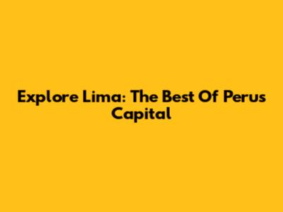 Explore Lima: The Best Of Peru's Capital
