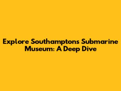 Explore Southampton's Submarine Museum: A Deep Dive