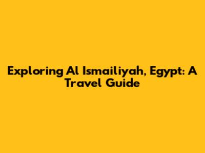 Exploring Al Ismailiyah, Egypt: A Travel Guide