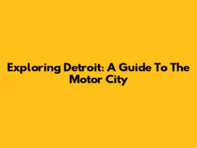 Exploring Detroit: A Guide To The Motor City