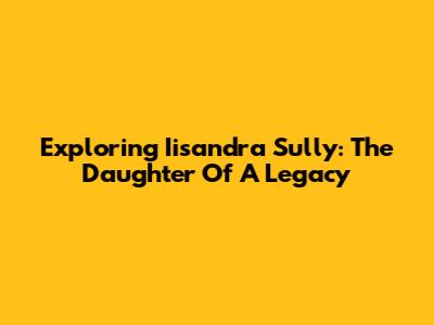 Exploring Iisandra Sully: The Daughter Of A Legacy