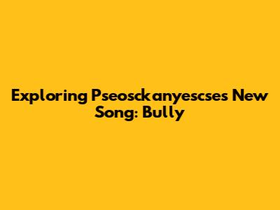 Exploring Pseosckanyescse's New Song: Bully
