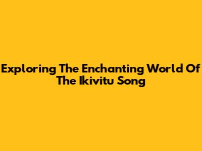 Exploring The Enchanting World Of The Ikivitu Song