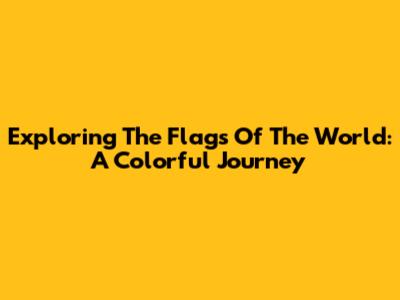 Exploring The Flags Of The World: A Colorful Journey