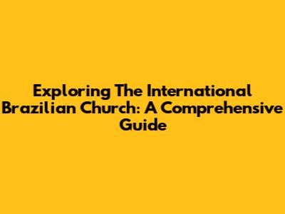 Exploring The International Brazilian Church: A Comprehensive Guide