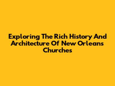 Exploring The Rich History And Architecture Of New Orleans Churches