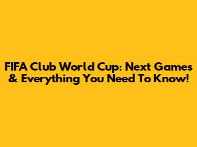FIFA Club World Cup: Next Games & Everything You Need To Know!