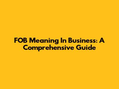 FOB Meaning In Business: A Comprehensive Guide