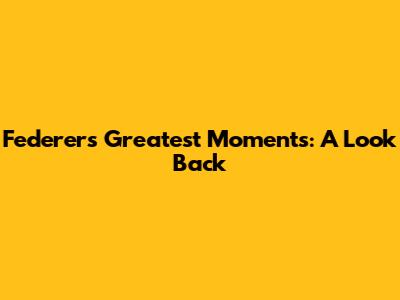Federer's Greatest Moments: A Look Back