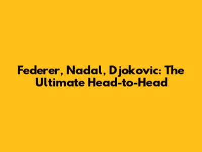 Federer, Nadal, Djokovic: The Ultimate Head-to-Head
