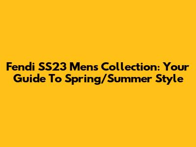 Fendi SS23 Men's Collection: Your Guide To Spring/Summer Style