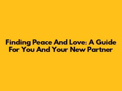 Finding Peace And Love: A Guide For You And Your New Partner