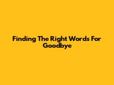 Finding The Right Words For Goodbye