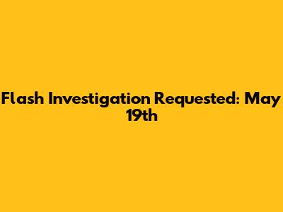 Flash Investigation Requested: May 19th