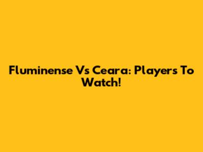 Fluminense Vs Ceara: Players To Watch!