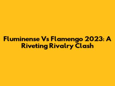 Fluminense Vs Flamengo 2023: A Riveting Rivalry Clash