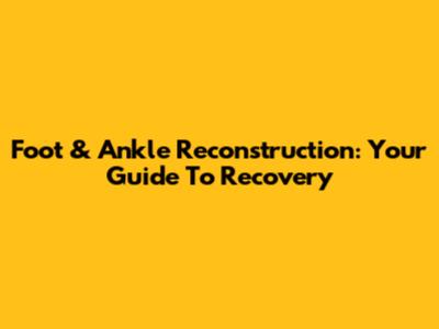 Foot & Ankle Reconstruction: Your Guide To Recovery