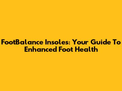FootBalance Insoles: Your Guide To Enhanced Foot Health
