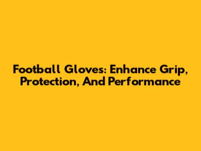 Football Gloves: Enhance Grip, Protection, And Performance