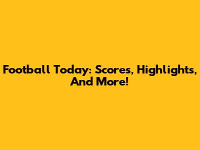 Football Today: Scores, Highlights, And More!