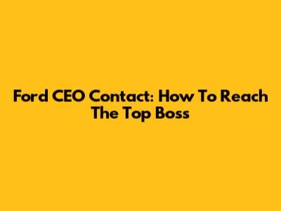 Ford CEO Contact: How To Reach The Top Boss