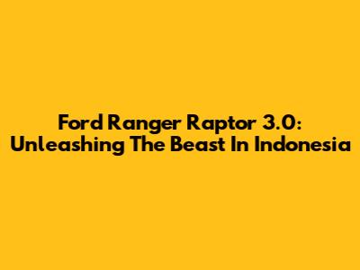 Ford Ranger Raptor 3.0: Unleashing The Beast In Indonesia