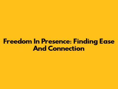Freedom In Presence: Finding Ease And Connection