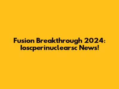 Fusion Breakthrough 2024: Ioscperinuclearsc News!