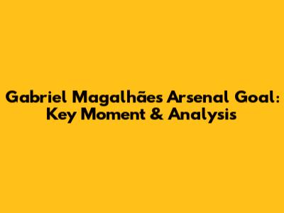 Gabriel Magalhães' Arsenal Goal: Key Moment & Analysis
