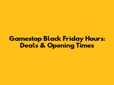 Gamestop Black Friday Hours: Deals & Opening Times