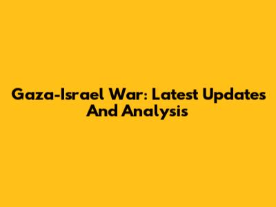 Gaza-Israel War: Latest Updates And Analysis