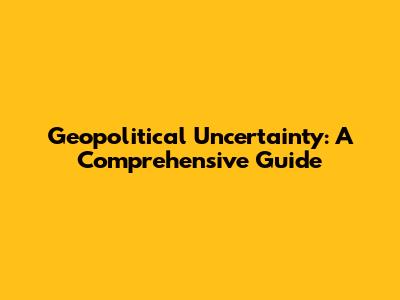 Geopolitical Uncertainty: A Comprehensive Guide