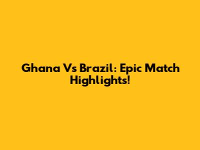 Ghana Vs Brazil: Epic Match Highlights!