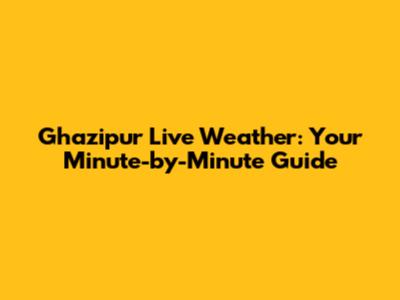 Ghazipur Live Weather: Your Minute-by-Minute Guide